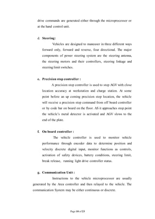 Page 10 of 23
drive commands are generated either through the microprocessor or
at the hand control unit.
d. Steering:
Vehicles are designed to maneuver in three different ways
forward only, forward and reverse, four directional. The major
components of power steering system are the steering antenna,
the steering motors and their controllers, steering linkage and
steering limit switches.
e. Precision stop controller :
A precision stop controller is used to stop AGV with close
location accuracy at workstation and charge station. At some
point before an up coming precision stop location, the vehicle
will receive a precision stop command from off board controller
or by code bar on board on the floor. AS it approaches stop point
the vehicle’s metal detector is activated and AGV slows to the
end of the plate.
f. On board controller :
The vehicle controller is used to monitor vehicle
performance through encoder data to determine position and
velocity discrete digital input, monitor functions as controls,
activation of safety devices, battery conditions, steering limit,
break release, running light drive controller status.
g. Communication Unit :
Instructions to the vehicle microprocessor are usually
generated by the Area controller and then relayed to the vehicle. The
communication System may be either continuous or discrete.
 