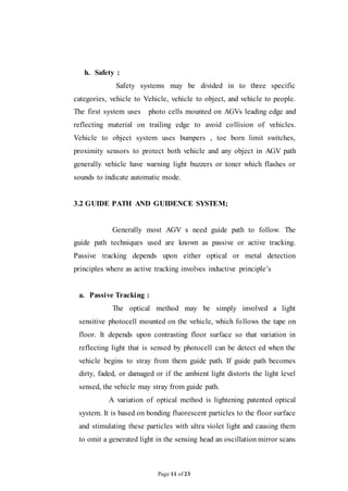 Page 11 of 23
h. Safety :
Safety systems may be divided in to three specific
categories, vehicle to Vehicle, vehicle to object, and vehicle to people.
The first system uses photo cells mounted on AGVs leading edge and
reflecting material on trailing edge to avoid collision of vehicles.
Vehicle to object system uses bumpers , toe born limit switches,
proximity sensors to protect both vehicle and any object in AGV path
generally vehicle have warning light buzzers or toner which flashes or
sounds to indicate automatic mode.
3.2 GUIDE PATH AND GUIDENCE SYSTEM;
Generally most AGV s need guide path to follow. The
guide path techniques used are known as passive or active tracking.
Passive tracking depends upon either optical or metal detection
principles where as active tracking involves inductive principle’s
a. Passive Tracking :
The optical method may be simply involved a light
sensitive photocell mounted on the vehicle, which follows the tape on
floor. It depends upon contrasting floor surface so that variation in
reflecting light that is sensed by photocell can be detect ed when the
vehicle begins to stray from them guide path. If guide path becomes
dirty, faded, or damaged or if the ambient light distorts the light level
sensed, the vehicle may stray from guide path.
A variation of optical method is lightening patented optical
system. It is based on bonding fluorescent particles to the floor surface
and stimulating these particles with ultra violet light and causing them
to omit a generated light in the sensing head an oscillation mirror scans
 