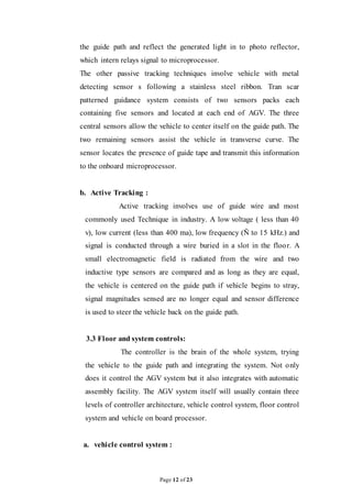 Page 12 of 23
the guide path and reflect the generated light in to photo reflector,
which intern relays signal to microprocessor.
The other passive tracking techniques involve vehicle with metal
detecting sensor s following a stainless steel ribbon. Tran scar
patterned guidance system consists of two sensors packs each
containing five sensors and located at each end of AGV. The three
central sensors allow the vehicle to center itself on the guide path. The
two remaining sensors assist the vehicle in transverse curve. The
sensor locates the presence of guide tape and transmit this information
to the onboard microprocessor.
b. Active Tracking :
Active tracking involves use of guide wire and most
commonly used Technique in industry. A low voltage ( less than 40
v), low current (less than 400 ma), low frequency (Ñ to 15 kHz.) and
signal is conducted through a wire buried in a slot in the floor. A
small electromagnetic field is radiated from the wire and two
inductive type sensors are compared and as long as they are equal,
the vehicle is centered on the guide path if vehicle begins to stray,
signal magnitudes sensed are no longer equal and sensor difference
is used to steer the vehicle back on the guide path.
3.3 Floor and system controls:
The controller is the brain of the whole system, trying
the vehicle to the guide path and integrating the system. Not only
does it control the AGV system but it also integrates with automatic
assembly facility. The AGV system itself will usually contain three
levels of controller architecture, vehicle control system, floor control
system and vehicle on board processor.
a. vehicle control system :
 