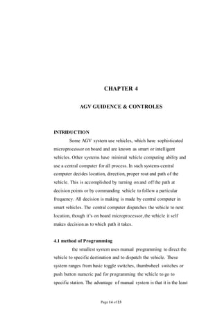 Page 14 of 23
CHAPTER 4
AGV GUIDENCE & CONTROLES
INTRIDUCTION
Some AGV system use vehicles, which have sophisticated
microprocessor on board and are known as smart or intelligent
vehicles. Other systems have minimal vehicle computing ability and
use a central computer for all process. In such systems central
computer decides location, direction, proper rout and path of the
vehicle. This is accomplished by turning on and off the path at
decision points or by commanding vehicle to follow a particular
frequency. All decision is making is made by central computer in
smart vehicles. The central computer dispatches the vehicle to next
location, though it’s on board microprocessor, the vehicle it self
makes decision as to which path it takes.
4.1 method of Programming
the smallest system uses manual programming to direct the
vehicle to specific destination and to dispatch the vehicle. These
system ranges from basic toggle switches, thumbwheel switches or
push button numeric pad for programming the vehicle to go to
specific station. The advantage of manual system is that it is the least
 