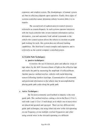 Page 15 of 23
expensive and simplest system. The disadvantages of manual system
are that its efficiencydepends upon operators. Finally these types of
systems controller cannot determine vehicle location while it is in
transits.
The second level of sophistication in control system is
referred to as remote dispatch. In such systems operator intersects
with the local controller who in turn transmit information such as
destination , rout and automatic load/ unload commands to the
vehicle this control system allows the vehicle to circulate on guide
path looking for work. this system does not allowed tracking
capabilities. The third level is more complex and expensive and is
referred to as the central computer controlledsystem.
4.2 Guide Path Techniques:
a. passive techniques:
It involves the use of chemical, paint and adhesive strips or
tape where by the AGV focuses a beam of light on the reflective tape
and tracks the path by measuring the amplitude of reflectedbeam.
Another passive method involves vehicles with metal detecting
sensors following stainless steel tape. Communication of commands
and positional information to the vehicle may be accomplished by
placing guide path codes along the guide path.
c. Active Techniques :
By for most commonly used method in industry is the wire
guide path. This method involves cutting a slot in the floor (1/8 to ¾
inch wide ) and (1/2 to 1.5 inch deep), in to which one or more wires
are placed and grouted and epoxyed. There are two different wire
guide path techniques, one using either one wire in the slot operating
on one frequency or one multiple overlaid frequencies and other
using several wires in the slot each operating at a different
 