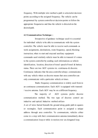 Page 16 of 23
frequency. With multiple wire method a path is selectedat decision
points according to the assigned frequency. The vehicle can be
programmed by system controller at decision points to follow the
appropriate frequencies and thus the vehicle is directed on the
desired path.
4.3 Communication Technique :
Irrespective of guidance technique used it is essential
for individual vehicle to be able to communicate with the system
controller. The vehicle must be able to receive such commands as
work assignments, destinations, route frequency, speed, blocking
instruction, when to start and stop and auxiliary equipment
commands used similarly vehicle must be able to transmit it’s status
to the system controller by sending such informations as vehicle
identification, location, direction of travel speed of travel & battery
status. There are two AGV systems viz. continuous & discrete.
Continuous indicates that the area controller always communicates
with any vehicle where as discrete means that area controller can
only communicate with a particular vehicle at times.
Radio frequency communication is widely used from in
an continuous communication. Each AGV is equipped with transmit
/ receive antenna. Each AGV may be on a different frequency.
The majority of AGV systems prefer discrete
communication method. The two type of discrete control are
inductive and optical. Inductive method utilizes
A set of wires buried beneath the ground along guide path in squares
or rectangles. Each communication point is assigned a unique
address through area controller. Yo communicate, vehicles either
come to a stop with their communication antenna immediately above
a communication loop or while in motion over an elongated loop.
 