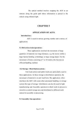 Page 17 of 23
The optical method involves stopping the AGV at set
stations along the guide path where information is passed to the
vehicle using infrared light.
CHAPTER 5
APPLICATION OF AGVS
Introduction :
AGV is used in various growing number and a variety of
applications.
5.1 Driverless trainoperation:
These applications involved the movement of large
quantities of material over large distances. e.g. the moves within a
large factory building or buildings in large storage depot. For the
movement of trains consisting of ¹ to 10 trailers, this become an
efficient handling method.
5.2 Storage / Distributionsystem :
Unit load carriers and pallet trucks are particularly used in
these applications. In these storage or distribution operation, the
movement of material is in unit load form. The application often
interfaces the AGV with some other automated handling or storage
system this type of storage / distribution can also be used in light
manufacturing and Assembly operation in which work in process is
stored in a central storage area and distributed to different work
station for assembly or processing.
5.3 Assembly line operation:
 
