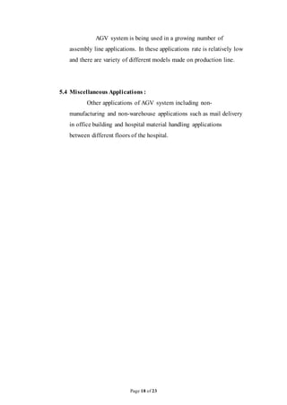 Page 18 of 23
AGV system is being used in a growing number of
assembly line applications. In these applications rate is relatively low
and there are variety of different models made on production line.
5.4 Miscellaneous Applications :
Other applications of AGV system including non-
manufacturing and non-warehouse applications such as mail delivery
in office building and hospital material handling applications
between different floors of the hospital.
 