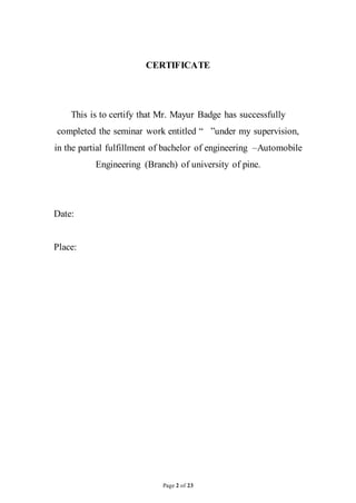 Page 2 of 23
CERTIFICATE
This is to certify that Mr. Mayur Badge has successfully
completed the seminar work entitled “ ”under my supervision,
in the partial fulfillment of bachelor of engineering –Automobile
Engineering (Branch) of university of pine.
Date:
Place:
 
