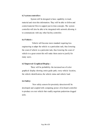 Page 20 of 23
6.3 system controller:
System will be designed to have capability to track
material and store this information. They will be able to follow and
control material flow to support just in time concepts. The system
controller will also be able to be integrated with network allowing it
to communicate with any other facility controller.
6.4 Vehicle :
Vehicle will become more standard requiring less
engineering to adapt the vehicle to a particulate task, thus lowering
the coast of vehicle to a particular task, thus lowering the coast of
vehicle to a great extent this will make them easier to justify for
many users.
6.5 Improved Graphical Display :
There will be probability the increased use of color
graphical display showing entire guide path, every vehicle location,
the vehicle identification, the vehicle status and vehicle load.
6.6 Safety:
New safety sensors for proximity detectionwill be
developed and coupled with computing power of on board controller
to produce on even vehicle that readily negotiate pedestrian clogged
aisle.
 