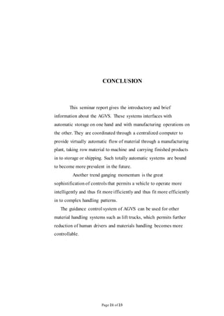 Page 21 of 23
CONCLUSION
This seminar report gives the introductory and brief
information about the AGVS. These systems interfaces with
automatic storage on one hand and with manufacturing operations on
the other. They are coordinated through a centralized computer to
provide virtually automatic flow of material through a manufacturing
plant, taking row material to machine and carrying finished products
in to storage or shipping. Such totally automatic systems are bound
to become more prevalent in the future.
Another trend ganging momentum is the great
sophistification of controls that permits a vehicle to operate more
intelligently and thus fit more ifficiently and thus fit more efficiently
in to complex handling patterns.
The guidance control system of AGVS can be used for other
material handling systems such as lift trucks, which permits further
reduction of human drivers and materials handling becomes more
controllable.
 