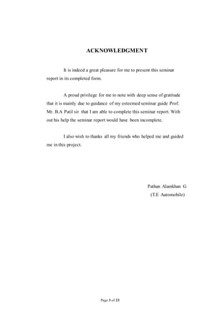 Page 3 of 23
ACKNOWLEDGMENT
It is indeed a great pleasure for me to present this seminar
report in its completed form.
A proud privilege for me to note with deep sense of gratitude
that it is mainly due to guidance of my esteemed seminar guide Prof.
Mr. B.A Patil sir that I am able to complete this seminar report. With
out his help the seminar report would have been incomplete.
I also wish to thanks all my friends who helped me and guided
me in this project.
Pathan Alamkhan G
(T.E Automobile)
 