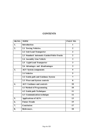 Page 4 of 23
CONTENTS
SR.NO. TOPIC PAGE NO.
1. Introduction 1
2. 2.1 Towing Vehicles. 2
2.2 Unit Load Transporter 2
2.3 Standard Automatic Guided Pallet Trucks 2
2.4 Assembly Line Vehicle 3
2.5 Light Load Transporter 3
2.6 Advantages and disadvantages 3
3. AGV System components 5
3.1 Vehicles 5
3.2 Guide path and Guidance System 7
3.3 Floor and System controls 8
4. AGV Guidance and controls 10
4.1 Method of Programming 10
4.2 Guide path Techniques 11
4.3 Communication technique 12
5. Applications of AGVs 13
6. Future Trends 15
7. Conclusion 17
8. References . 18
 