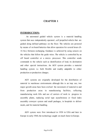 Page 5 of 23
CHAPTER 1
INTRODUCTION:
An automated guided vehicle system is a material handling
system that uses independently operated , self propelled vehicle that are
guided along defined pathways on the floor. The vehicles are powered
by means of on board batteries that allow operation for several hours (8-
16 hrs.) between recharging. Guidance is achieved by using sensors on
the vehicles that follow the guide wires. The vehicle is controlled by an
off board controller or a micro- processor. This controller sends
commands to the vehicle such as identification of load, its destination
and other special instructions. An AGV system provides a material
handling system i.e. both flexible and readily adaptable to either
production or production changes.
AGV systems are originally developed for the distribution of
material in warehouse environments although this is an imp. use, two
major growth areas have been evolved the movement of material to and
from production areas in manufacturing facilities, reflecting
manufacturing work lifts and use of carriers of work in progress in
assembly plants, replacing serial type asynchronous or fixed index
assembly conveyor system and small packages, in hospitals to deliver
meals, and for material handling.
AGV system were first introduced in 1950 in USA and later in
Europe in early 1960, the technology caught on much faster in Europe.
 