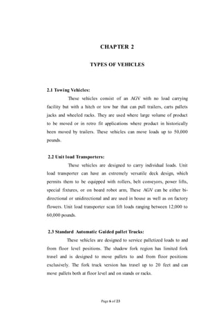 Page 6 of 23
CHAPTER 2
TYPES OF VEHICLES
2.1 Towing Vehicles:
These vehicles consist of an AGV with no load carrying
facility but with a hitch or tow bar that can pull trailers, carts pallets
jacks and wheeled racks. They are used where large volume of product
to be moved or in retro fit applications where product in historically
been moved by trailers. These vehicles can move loads up to 50,000
pounds.
2.2 Unit load Transporters:
These vehicles are designed to carry individual loads. Unit
load transporter can have an extremely versatile deck design, which
permits them to be equipped with rollers, belt conveyors, power lifts,
special fixtures, or on board robot arm, These AGV can be either bi-
directional or unidirectional and are used in house as well as on factory
flowers. Unit load transporter scan lift loads ranging between 12,000 to
60,000 pounds.
2.3 Standard Automatic Guided pallet Trucks:
These vehicles are designed to service palletized loads to and
from floor level positions. The shadow fork region has limited fork
travel and is designed to move pallets to and from floor positions
exclusively. The fork truck version has travel up to 20 feet and can
move pallets both at floor level and on stands or racks.
 