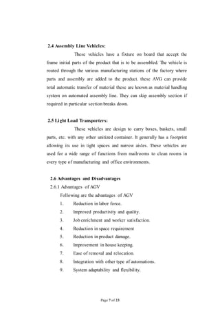 Page 7 of 23
2.4 Assembly Line Vehicles:
These vehicles have a fixture on board that accept the
frame initial parts of the product that is to be assembled. The vehicle is
routed through the various manufacturing stations of the factory where
parts and assembly are added to the product. these AVG can provide
total automatic transfer of material these are known as material handling
system on automated assembly line. They can skip assembly section if
required in particular section breaks down.
2.5 Light Load Transporters:
These vehicles are design to carry boxes, baskets, small
parts, etc. with any other unitized container. It generally has a footprint
allowing its use in tight spaces and narrow aisles. These vehicles are
used for a wide range of functions from mailrooms to clean rooms in
every type of manufacturing and office environments.
2.6 Advantages and Disadvantages
2.6.1 Advantages of AGV
Following are the advantages of AGV
1. Reduction in labor force.
2. Improved productivity and quality.
3. Job enrichment and worker satisfaction.
4. Reduction in space requirement
5. Reduction in product damage.
6. Improvement in house keeping.
7. Ease of removal and relocation.
8. Integration with other type of automations.
9. System adaptability and flexibility.
 