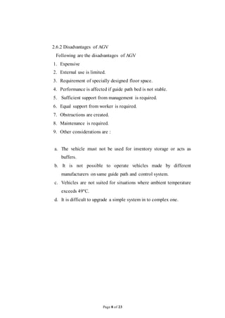 Page 8 of 23
2.6.2 Disadvantages of AGV
Following are the disadvantages of AGV
1. Expensive
2. External use is limited.
3. Requirement of specially designed floor space.
4. Performance is affected if guide path bed is not stable.
5. Sufficient support from management is required.
6. Equal support from worker is required.
7. Obstructions are created.
8. Maintenance is required.
9. Other considerations are :
a. The vehicle must not be used for inventory storage or acts as
buffers.
b. It is not possible to operate vehicles made by different
manufacturers on same guide path and control system.
c. Vehicles are not suited for situations where ambient temperature
exceeds 49ºC.
d. It is difficult to upgrade a simple system in to complex one.
 