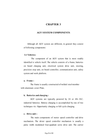 Page 9 of 23
CHAPTER 3
AGV SYSTEM COMPONENTS
Although all AGV system are different, in general they consist
of following components:
3.1 Vehicles:
The component of an AGV system that is most readily
identified is vehicle itself. The vehicle consists of a frame, batteries
on board charging unit, electrical system drive unit, steering,
precision stop unit, on board controller, communication unit, safety
system and work platform.
a. Frame :
The frame is usually constructed of welded steel member
with aluminum cover Plate.
b. Batteries and charging :
AGV systems are typically powered by 24 or 48v D.C.
industrial batteries. Battery charging is accomplished by one of two
techniques viz. Opportunity charging or full cycle charging.
c. Drive unit :
The main components of motor speed controller and drive
mechanism. The driver speed controller mechanism is usually a
pulse width modulated four-quadrant servo drive unit. The carrier
 