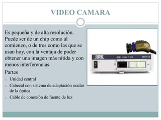 VIDEO CAMARA
Es pequeña y de alta resolución.
Puede ser de un chip como al
comienzo, o de tres como las que se
usan hoy, con la ventaja de poder
obtener una imagen más nítida y con
menos interferencias.
Partes
o Unidad central
o Cabezal con sistema de adaptación ocular
de la óptica
o Cable de conexión de fuente de luz
 