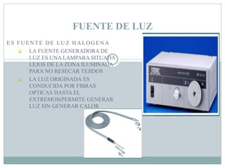 ES FUENTE DE LUZ HALOGENA
 LA FUENTE GENERADORA DE
LUZ ES UNA LAMPARA SITUADA
LEJOS DE LA ZONA ILUMINADA
PARA NO RESECAR TEJIDOS
 LA LUZ ORIGINADA ES
CONDUCIDA POR FIBRAS
OPTICAS HASTA EL
EXTREMOS(PERMITE GENERAR
LUZ SIN GENERAR CALOR
FUENTE DE LUZ
 