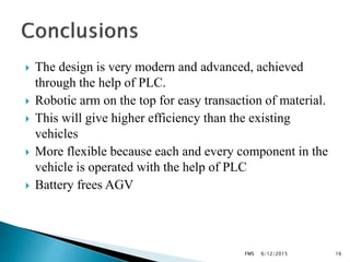  The design is very modern and advanced, achieved
through the help of PLC.
 Robotic arm on the top for easy transaction of material.
 This will give higher efficiency than the existing
vehicles
 More flexible because each and every component in the
vehicle is operated with the help of PLC
 Battery frees AGV
6/12/2015FMS 16
 