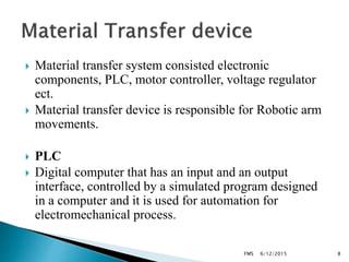  Material transfer system consisted electronic
components, PLC, motor controller, voltage regulator
ect.
 Material transfer device is responsible for Robotic arm
movements.
 PLC
 Digital computer that has an input and an output
interface, controlled by a simulated program designed
in a computer and it is used for automation for
electromechanical process.
6/12/2015FMS 8
 