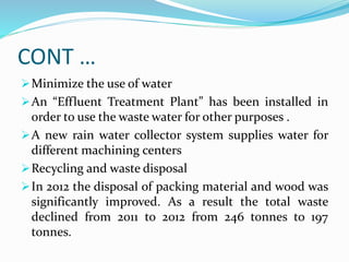 CONT …
Minimize the use of water
An “Effluent Treatment Plant” has been installed in
order to use the waste water for other purposes .
A new rain water collector system supplies water for
different machining centers
Recycling and waste disposal
In 2012 the disposal of packing material and wood was
significantly improved. As a result the total waste
declined from 2011 to 2012 from 246 tonnes to 197
tonnes.
 