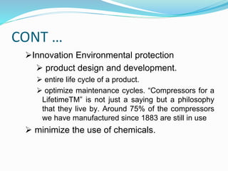 CONT …
Innovation Environmental protection
 product design and development.
 entire life cycle of a product.
 optimize maintenance cycles. “Compressors for a
LifetimeTM” is not just a saying but a philosophy
that they live by. Around 75% of the compressors
we have manufactured since 1883 are still in use
 minimize the use of chemicals.
 