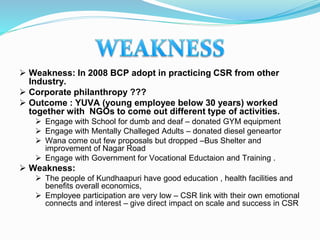  Weakness: In 2008 BCP adopt in practicing CSR from other
Industry.
 Corporate philanthropy ???
 Outcome : YUVA (young employee below 30 years) worked
together with NGOs to come out different type of activities.
 Engage with School for dumb and deaf – donated GYM equipment
 Engage with Mentally Challeged Adults – donated diesel geneartor
 Wana come out few proposals but dropped –Bus Shelter and
improvement of Nagar Road
 Engage with Government for Vocational Eductaion and Training .
 Weakness:
 The people of Kundhaapuri have good education , health facilities and
benefits overall economics,
 Employee participation are very low – CSR link with their own emotional
connects and interest – give direct impact on scale and success in CSR
 