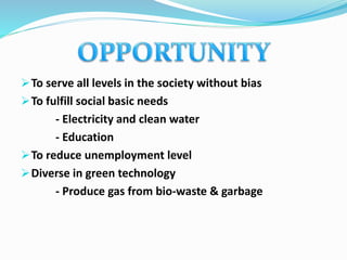 To serve all levels in the society without bias
To fulfill social basic needs
- Electricity and clean water
- Education
To reduce unemployment level
Diverse in green technology
- Produce gas from bio-waste & garbage
 