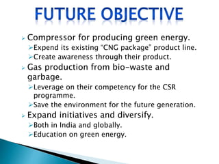  Compressor for producing green energy.
Expend its existing “CNG package” product line.
Create awareness through their product.
 Gas production from bio-waste and
garbage.
Leverage on their competency for the CSR
programme.
Save the environment for the future generation.
 Expand initiatives and diversify.
Both in India and globally.
Education on green energy.
 