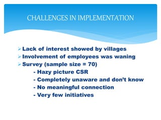 Lack of interest showed by villages
Involvement of employees was waning
Survey (sample size = 70)
- Hazy picture CSR
- Completely unaware and don’t know
- No meaningful connection
- Very few initiatives
CHALLENGES IN IMPLEMENTATION
 