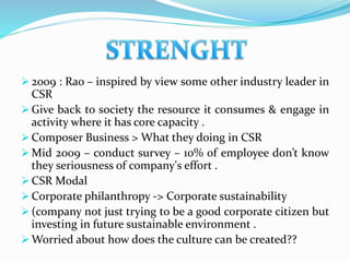  2009 : Rao – inspired by view some other industry leader in
CSR
 Give back to society the resource it consumes & engage in
activity where it has core capacity .
 Composer Business > What they doing in CSR
 Mid 2009 – conduct survey – 10% of employee don’t know
they seriousness of company's effort .
 CSR Modal
 Corporate philanthropy -> Corporate sustainability
 (company not just trying to be a good corporate citizen but
investing in future sustainable environment .
 Worried about how does the culture can be created??
 