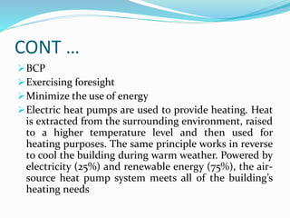 CONT …
BCP
Exercising foresight
Minimize the use of energy
Electric heat pumps are used to provide heating. Heat
is extracted from the surrounding environment, raised
to a higher temperature level and then used for
heating purposes. The same principle works in reverse
to cool the building during warm weather. Powered by
electricity (25%) and renewable energy (75%), the air-
source heat pump system meets all of the building’s
heating needs
 
