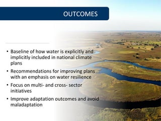 • Baseline of how water is explicitly and
implicitly included in national climate
plans
• Recommendations for improving plans
with an emphasis on water resilience
• Focus on multi- and cross- sector
initiatives
• Improve adaptation outcomes and avoid
maladaptation
OUTCOMES
 