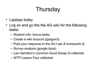 Thursday Laptops today Log on and go the the AG wiki for the following tasks: Student info- bonus tasks Create a wiki account (gsagan3) Post your response to the Art.I sec.8 homework Q. Survey analysis (google docs) Lee Hamilton’s Common Good Essay Q collected WTP Lesson Four collected 
