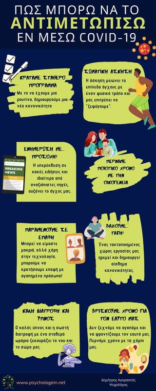 ΠΑΡΑΜΕΝΟΥΜΕ ΣΕ
ΕΠΑΦΗ
Μπορεί να είμαστε
μακριά, αλλά χάρη
στην τεχνολογία,
μπορούμε να
κρατήσουμε επαφή με
αγαπημένα πρόσωπα!
ΠΩΣ ΜΠΟΡΩ ΝΑ ΤΟ
ΑΝΤΙΜΕΤΩΠΙΣΩ
ΚΡΑΤΑΜΕ ΣΤΑΘΕΡΟ
ΠΡΟΓΡΑΜΜΑ
Με το να έχουμε μια
ρουτίνα, δημιουργούμε μια
νέα κανονικότητα
ΣΩΜΑΤΙΚΗ ΑΣΚΗΣΗ
Η άσκηση μειώνει τα
επίπεδα άγχους με
έναν φυσικό τρόπο και
μας επιτρέπει να
"ξεφύγουμε".
ΕΝΗΜΕΡΩΣΗ ΜΕ...
ΠΡΟΣΟΧΗ!
Η υπερέκθεση σε
κακές ειδήσεις και
ιδιαίτερα από
αναξιόπιστες πηγές,
αυξάνει το άγχος μας.
ΠΕΡΝΑΜΕ
ΠΟΙΟΤΙΚΟ ΧΡΟΝΟ
ΜΕ ΤΗΝ
ΟΙΚΟΓΕΝΕΙΑ
ΒΑΖΟΥΜΕ...
ΤΑΞΗ!
Ένας τακτοποιημένος
χώρος εργασίας μας
ηρεμεί και δημιουργεί
αίσθημα
κανονικότητας.
ΚΑΛΗ ΔΙΑΤΡΟΦΗ ΚΑΙ
ΥΠΝΟΣ
Ο καλός ύπνος και η σωστή
διατροφή με ένα σταθερό
ωράριο ξεκουράζει το νου και
το σώμα μας.
βρισκουμε χρονο για
τον εαυτο μας
ΕΝ ΜΕΣΩ COVID-19
Δεν ξεχνάμε να αγαπάμε και
να φροντίζουμε τον εαυτό μας.
Περνάμε χρόνο με τα χόμπι
μας.
www.psychologein.net
Δημήτρης Αγοραστός
Ψυχολόγος
 
