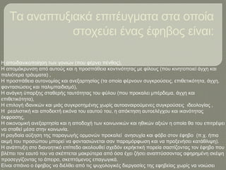 Τα αναπτυξιακά επιτέυγματα στα οποία
στοχεύει ένας έφηβος είναι:
Η αποιδανικοποίηση των γονιών (που φέρνει πένθος),
Η απομάκρυνση από αυτούς και η προσπάθεια κοντινότητας με φίλους (που κινητοποιεί άγχη και
παλιότερα τράυματα) ,
Η προσπάθεια αυτονομίας και ανεξαρτησίας (τα οποία φέρνουν συγκρούσεις, επιθετικότητα, άγχη,
φαντασιώσεις και παλιμπαιδισμό),
Η ανάγκη ύπαρξης σταθερής ταυτότητας του φύλου (που προκαλει μπέρδεμα, άγχη και
επιθετικότητα),
Η επιλογή ιδανικών και μιάς συγκροτημένης χωρίς αυτοαναιρούμενες συγκρούσεις ιδεολογίας ,
Η ρεαλιστική και αποδεκτή εικόνα του εαυτού του, η απόκτηση αυτοελέγχου και ικανότητας
έκφρασης,
Η οικονομική ανεξαρτησία και η αποδοχή των κοινωνικών και ηθικών αξιών η οποία θα του επιτρέψει
να σταθεί μέσα στην κοινωνία.
Η ραγδαία αύξηση της παραγωγής ορμονών προκαλεί ανησυχία και φόβο στον έφηβο (π.χ. ήπια
ακμή του προσώπου μπορεί να φαντασιώνεται σαν παραμόρφωση και να προξενήσει κατάθλιψη).
Η ανάπτυξη στο διανοητικό επίπεδο ακολουθεί σχεδόν εκρήκτική πορεία σαστίζοντας τον έφηβο που
βλέπει τον εαυτό του να σκέπτεται μακρύτερα από όσα έχει ζήσει αναπτύσσοντας αφηρημένη σκέψη
προσεγγίζοντας το άπειρο, σκεπτόμενος επαγωγικά.
Είναι σπάνιο ο έφηβος να διέλθει από τις ψυχολογικές διεργασίες της εφηβείας χωρίς να νοιώσει
 