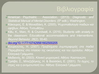 Βιβλιογραφία
⦿ American Psychiatric Association. (2013). Diagnostic and
Statistical Manual of Mental Disorders. (5th edit.). Washington.
⦿ Κάκουρος, Ε. & Μανιαδάκη, Κ. (2005), Ψυχοπαθολογία παιδιών και
εφήβων, Αθήνα, Τυπωθήτω
⦿ Killu, K., Marc, R. & Crundwell, A. (2016). Students with anxiety in
the classroom: Educational accommodations and interventions.
Beyond Behavior, 26(2), 30-40.
⦿ doi.org/10.1177/107429561602500205
⦿ Κουρκούτας, Η. (2007). Προβλήματα συμπεριφοράς στα παιδιά
Παρεμβάσεις στο πλαίσιο της οικογένειας και του σχολείου. Αθήνα:
Ελληνικά Γράμματα.
⦿ Μαδιανός, Μ. (2003). Κλινική ψυχιατρική. Αθήνα: Καστανιώτη
⦿ Τριλίβα, Σ., Μπεζεβέγκης, Η. & Βασιλάκη, Ε. (2001). Το άγχος, το
στρες και η αντιμετώπισή του. Αθήνα: Ελληνικά Γράμματα.
 