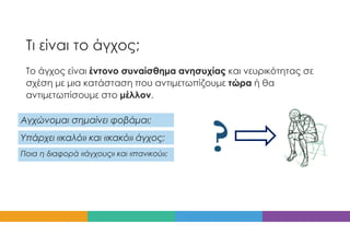 Τι είναι το άγχος;
Το άγχος είναι έντονο συναίσθημα ανησυχίας και νευρικότητας σε
σχέση με μια κατάσταση που αντιμετωπίζουμε τώρα ή θα
αντιμετωπίσουμε στο μέλλον.
Υπάρχει «καλό» και «κακό» άγχος;
Αγχώνομαι σημαίνει φοβάμαι;
Ποια η διαφορά «άγχους» και «πανικού»;
 