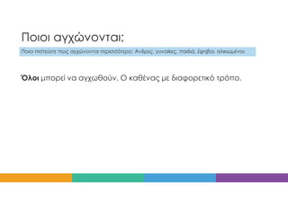 Ποιοι αγχώνονται;
Ποιοι πιστεύετε πως αγχώνονται περισσότερο; Άνδρες, γυναίκες, παιδιά, έφηβοι, ηλικιωμένοι;
Όλοι μπορεί να αγχωθούν. Ο καθένας με διαφορετικό τρόπο.
 