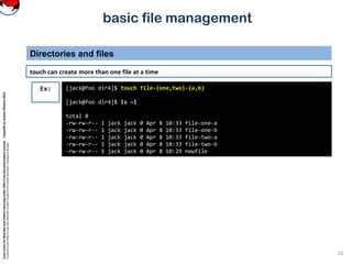 CoreLinuxforRedHatandFedoralearningunderGNUFreeDocumentationLicense-Copyleft(c)AcácioOliveira2012
Everyoneispermittedtocopyanddistributeverbatimcopiesofthislicensedocument,changingisallowed
basic file management
Directories and files
10
Ex: [jack@foo dir4]$ touch file-{one,two}-{a,b}
[jack@foo dir4]$ ls –l
total 0
-rw-rw-r-- 1 jack jack 0 Apr 8 10:33 file-one-a
-rw-rw-r-- 1 jack jack 0 Apr 8 10:33 file-one-b
-rw-rw-r-- 1 jack jack 0 Apr 8 10:33 file-two-a
-rw-rw-r-- 1 jack jack 0 Apr 8 10:33 file-two-b
-rw-rw-r-- 1 jack jack 0 Apr 8 10:29 newfile
touch can create more than one file at a time
 