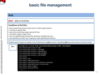CoreLinuxforRedHatandFedoralearningunderGNUFreeDocumentationLicense-Copyleft(c)AcácioOliveira2012
Everyoneispermittedtocopyanddistributeverbatimcopiesofthislicensedocument,changingisallowed
basic file management
find – able to find files
find
14
[jack@tonto jack]$ find /usr/share/doc/unzip-5.50/ /etc/skel/
/usr/share/doc/unzip-5.50/
/usr/share/doc/unzip-5.50/BUGS
/usr/share/doc/unzip-5.50/INSTALL
/usr/share/doc/unzip-5.50/LICENSE
/usr/share/doc/unzip-5.50/README
/etc/skel/
/etc/skel/.kde
/etc/skel/.kde/Autostart
/etc/skel/.kde/Autostart/Autorun.desktop
/etc/skel/.kde/Autostart/.directory
/etc/skel/.bash_logout
/etc/skel/.bash_profile
.. // ..
Ex:
Conditions to find files:
• have names that contain certain text or match a given pattern
• are links to specific files
• were last used during a given period of time
• are within a given range of size
• are of a specified type (normal file, directory, symbolic link, etc.)
• are owned by a certain user or group or have specified permissions.
Simplest way of using is to specify a list of directories for find to search. By default find prints the name of each file it finds.
 