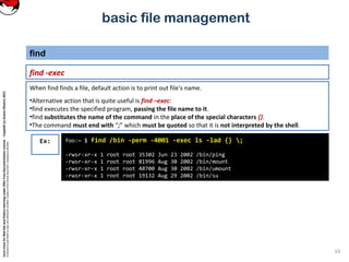 CoreLinuxforRedHatandFedoralearningunderGNUFreeDocumentationLicense-Copyleft(c)AcácioOliveira2012
Everyoneispermittedtocopyanddistributeverbatimcopiesofthislicensedocument,changingisallowed
basic file management
find -exec
find
16
foo:~ $ find /bin -perm -4001 -exec ls -lad {} ;
-rwsr-xr-x 1 root root 35302 Jun 23 2002 /bin/ping
-rwsr-xr-x 1 root root 81996 Aug 30 2002 /bin/mount
-rwsr-xr-x 1 root root 40700 Aug 30 2002 /bin/umount
-rwsr-xr-x 1 root root 19132 Aug 29 2002 /bin/su
Ex:
When find finds a file, default action is to print out file's name.
•Alternative action that is quite useful is find –exec:
•find executes the specified program, passing the file name to it.
•find substitutes the name of the command in the place of the special characters {}.
•The command must end with “;” which must be quoted so that it is not interpreted by the shell.
 