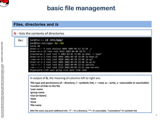 CoreLinuxforRedHatandFedoralearningunderGNUFreeDocumentationLicense-Copyleft(c)AcácioOliveira2012
Everyoneispermittedtocopyanddistributeverbatimcopiesofthislicensedocument,changingisallowed
basic file management
ls - lists the contents of directories
Files, directories and ls
4
In output of ls, the meaning of columns left to right are:
•file type and permissions (d – directory, l – symbolic link, r – read, w – write, x –executable or searchable)
•number of links to the file
•user name
•group name
•size (in bytes)
•date
•time
•file name
After file name may print additional info. “/” – it's a directory, “*”– it's executable, “>somewhere” it‘s symbolic link
bar@foo:~> cd /etc/ppp/
bar@foo:/etc/ppp> ls -la
total 68
drwxr-x--- 5 root dialout 4096 2003-05-12 12:36 ./
drwxr-xr-x 53 root root 8192 2003-06-04 10:51 ../
lrwxrwxrwx 1 root root 5 2003-03-03 11:09 ip-down -> ipup*
drwxr-xr-x 2 root root 4096 2002-09-10 19:40 ip-down.d/
-rwxr-xr-x 1 root root 9038 2002-09-10 19:40 ip-up*
drwxr-xr-x 2 root root 4096 2002-09-10 19:40 ip-up.d/
-rw-r--r-- 1 root root 8121 2002-09-09 22:32 options
-rw------- 1 root root 1219 2002-09-09 22:32 pap-secrets
#type+perm link user group size date time name
Ex:
 