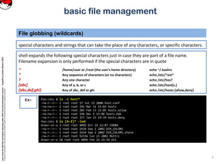CoreLinuxforRedHatandFedoralearningunderGNUFreeDocumentationLicense-Copyleft(c)AcácioOliveira2012
Everyoneispermittedtocopyanddistributeverbatimcopiesofthislicensedocument,changingisallowed
basic file management
special characters and strings that can take the place of any characters, or specific characters.
File globbing (wildcards)
5
foo:/etc $ ls -l host*
-rw-r--r-- 1 root root 17 Jul 23 2000 host.conf
-rw-rw-r-- 2 root root 291 Mar 31 15:03 hosts
-rw-r--r-- 1 root root 201 Feb 13 21:05 hosts.allow
-rw-rw-r-- 1 root root 196 Dec 9 15:06 hosts.bak
-rw-r--r-- 1 root root 357 Jan 23 19:39 hosts.deny
foo:/etc $ ls [A-Z]* -lad
drwxr-xr-x 3 root root 4096 Oct 14 11:07 CORBA
-rw-r--r-- 1 root root 2434 Sep 2 2002 DIR_COLORS
-rw-r--r-- 1 root root 2434 Sep 2 2002 DIR_COLORS.xterm
-rw-r--r-- 1 root root 92336 Jun 23 2002 Muttrc
drwxr-xr-x 18 root root 4096 Feb 24 19:54 X11
Ex:
shell expands the following special characters just in case they are part of a file name.
Filename expansion is only performed if the special characters are in quote
~ /home/user or /root (the user's home directory) echo ~/.bashrc
* Any sequence of characters (or no characters) echo /etc/*ost*
? Any one character echo /etc/hos?
[abc] Any of a, b, or c echo /etc/host[s.]
{abc,def,ghi} Any of abc, def or ghi echo /etc/hosts.{allow,deny}
 