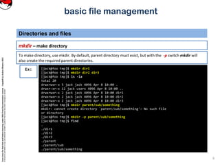 CoreLinuxforRedHatandFedoralearningunderGNUFreeDocumentationLicense-Copyleft(c)AcácioOliveira2012
Everyoneispermittedtocopyanddistributeverbatimcopiesofthislicensedocument,changingisallowed
basic file management
mkdir – make directory
Directories and files
6
[jack@foo tmp]$ mkdir dir1
[jack@foo tmp]$ mkdir dir2 dir3
[jack@foo tmp]$ ls -la
total 20
drwxrwxr-x 5 jack jack 4096 Apr 8 10:00 .
drwxr-xr-x 12 jack users 4096 Apr 8 10:00 ..
drwxrwxr-x 2 jack jack 4096 Apr 8 10:00 dir1
drwxrwxr-x 2 jack jack 4096 Apr 8 10:00 dir2
drwxrwxr-x 2 jack jack 4096 Apr 8 10:00 dir3
[jack@foo tmp]$ mkdir parent/sub/something
mkdir: cannot create directory `parent/sub/something': No such file
or directory
[jack@foo tmp]$ mkdir -p parent/sub/something
[jack@foo tmp]$ find
.
./dir1
./dir2
./dir3
./parent
./parent/sub
./parent/sub/something
Ex:
To make directory, use mkdir. By default, parent directory must exist, but with the -p switch mkdir will
also create the required parent directories.
 