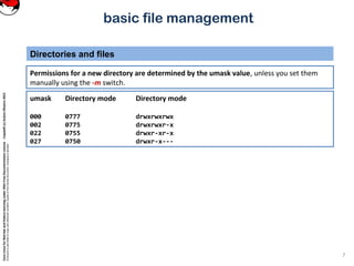 CoreLinuxforRedHatandFedoralearningunderGNUFreeDocumentationLicense-Copyleft(c)AcácioOliveira2012
Everyoneispermittedtocopyanddistributeverbatimcopiesofthislicensedocument,changingisallowed
basic file management
Permissions for a new directory are determined by the umask value, unless you set them
manually using the -m switch.
Directories and files
7
umask Directory mode Directory mode
000 0777 drwxrwxrwx
002 0775 drwxrwxr-x
022 0755 drwxr-xr-x
027 0750 drwxr-x---
 