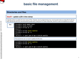 CoreLinuxforRedHatandFedoralearningunderGNUFreeDocumentationLicense-Copyleft(c)AcácioOliveira2012
Everyoneispermittedtocopyanddistributeverbatimcopiesofthislicensedocument,changingisallowed
basic file management
touch – update a file's time stamp
Directories and files
9
[jack@foo tmp]$ mkdir dir4
[jack@foo tmp]$ cd dir4
[jack@foo dir4]$ ls -l
total 0
[jack@foo dir4]$ touch newfile
[jack@foo dir4]$ ls -l
total 0
-rw-rw-r-- 1 jack jack 0 Apr 8 10:28 newfile
Ex:
originally written to update the time stamp of files. However, due to programming error, touch would create an empty file if it did not
exist. By the time this error was discovered, people were using touch to create empty files, and this is now an accepted use of touch.
[jack@foo dir4]$ touch newfile
[jack@foo dir4]$ ls -l
total 0
-rw-rw-r-- 1 jack jack 0 Apr 8 10:29 newfile
The second time we run touch it updates the file time
 