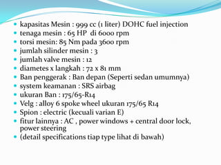 












kapasitas Mesin : 999 cc (1 liter) DOHC fuel injection
tenaga mesin : 65 HP di 6000 rpm
torsi mesin: 85 Nm pada 3600 rpm
jumlah silinder mesin : 3
jumlah valve mesin : 12
diametes x langkah : 72 x 81 mm
Ban penggerak : Ban depan (Seperti sedan umumnya)
system keamanan : SRS airbag
ukuran Ban : 175/65-R14
Velg : alloy 6 spoke wheel ukuran 175/65 R14
Spion : electric (kecuali varian E)
fitur lainnya : AC , power windows + central door lock,
power steering
 (detail specifications tiap type lihat di bawah)

 