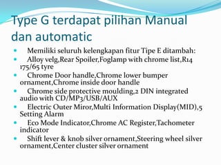 Type G terdapat pilihan Manual
dan automatic








Memiliki seluruh kelengkapan fitur Tipe E ditambah:
Alloy velg,Rear Spoiler,Foglamp with chrome list,R14
175/65 tyre
Chrome Door handle,Chrome lower bumper
ornament,Chrome inside door handle
Chrome side protective moulding,2 DIN integrated
audio with CD/MP3/USB/AUX
Electric Outer Miror,Multi Information Display(MID),5
Setting Alarm
Eco Mode Indicator,Chrome AC Register,Tachometer
indicator
Shift lever & knob silver ornament,Steering wheel silver
ornament,Center cluster silver ornament

 