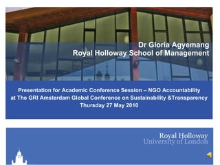 Dr Gloria Agyemang Royal Holloway School of Management Presentation for Academic Conference Session – NGO Accountability at The GRI Amsterdam Global Conference on Sustainability &Transparency Thursday 27 May 2010 
