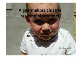 A gyermekpszichiátria
szakápolói szemmel
Bárkányi Annamária
SZTE ÁOK Szeged
2012. Február 10.
 