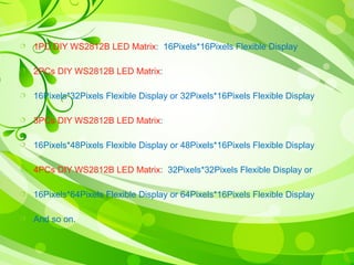  1PC DIY WS2812B LED Matrix: 16Pixels*16Pixels Flexible Display 
 2PCs DIY WS2812B LED Matrix: 
 16Pixels*32Pixels Flexible Display or 32Pixels*16Pixels Flexible Display 
 3PCs DIY WS2812B LED Matrix: 
 16Pixels*48Pixels Flexible Display or 48Pixels*16Pixels Flexible Display 
 4PCs DIY WS2812B LED Matrix: 32Pixels*32Pixels Flexible Display or 
 16Pixels*64Pixels Flexible Display or 64Pixels*16Pixels Flexible Display 
 And so on. 
